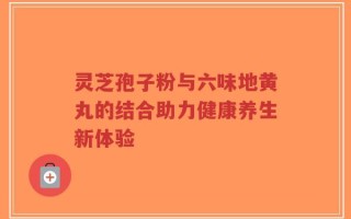 灵芝孢子粉与六味地黄丸的结合助力健康养生新体验