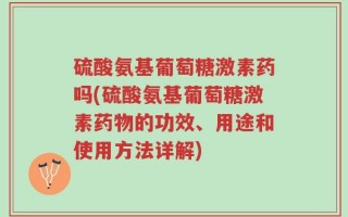硫酸氨基葡萄糖激素药吗(硫酸氨基葡萄糖激素药物的功效、用途和使用方法详解)