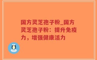 国方灵芝孢子粉_国方灵芝孢子粉：提升免疫力，增强健康活力