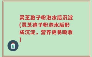 灵芝孢子粉泡水后沉淀(灵芝孢子粉泡水后形成沉淀，营养更易吸收)