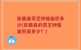 巨鹿县灵芝种植面积多少(巨鹿县的灵芝种植面积是多少？)