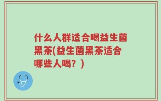 什么人群适合喝益生菌黑茶(益生菌黑茶适合哪些人喝？)