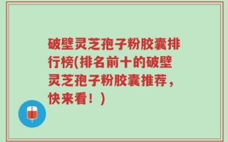 破壁灵芝孢子粉胶囊排行榜(排名前十的破壁灵芝孢子粉胶囊推荐，快来看！)