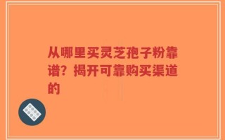从哪里买灵芝孢子粉靠谱？揭开可靠购买渠道的