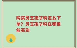 购买灵芝孢子粉怎么下单？灵芝孢子粉在哪里能买到