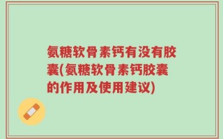 氨糖软骨素钙有没有胶囊(氨糖软骨素钙胶囊的作用及使用建议)