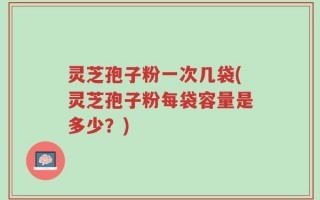灵芝孢子粉一次几袋(灵芝孢子粉每袋容量是多少？)