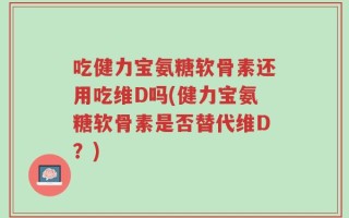 吃健力宝氨糖软骨素还用吃维D吗(健力宝氨糖软骨素是否替代维D？)