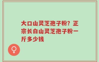大口山灵芝孢子粉？正宗长白山灵芝孢子粉一斤多少钱
