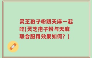 灵芝孢子粉跟天麻一起吃(灵芝孢子粉与天麻联合服用效果如何？)