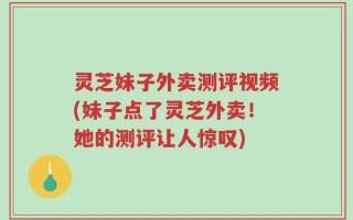 灵芝妹子外卖测评视频(妹子点了灵芝外卖！她的测评让人惊叹)