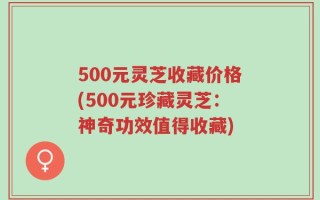 500元灵芝收藏价格(500元珍藏灵芝：神奇功效值得收藏)