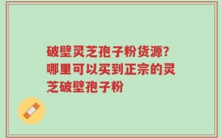破壁灵芝孢子粉货源？哪里可以买到正宗的灵芝破壁孢子粉