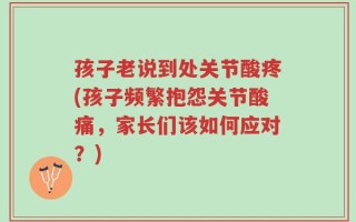 孩子老说到处关节酸疼(孩子频繁抱怨关节酸痛，家长们该如何应对？)