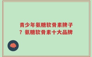 青少年氨糖软骨素牌子？氨糖软骨素十大品牌
