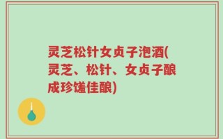 灵芝松针女贞子泡酒(灵芝、松针、女贞子酿成珍馐佳酿)