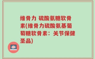 维骨力 硫酸氨糖软骨素(维骨力硫酸氨基葡萄糖软骨素：关节保健圣品)