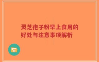 灵芝孢子粉早上食用的好处与注意事项解析