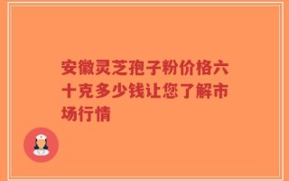 安徽灵芝孢子粉价格六十克多少钱让您了解市场行情