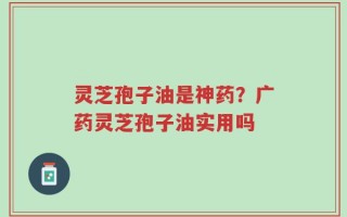 灵芝孢子油是神药？广药灵芝孢子油实用吗