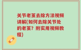 关节老茧去除方法视频讲解(如何去除关节处的老茧？附实用视频教程)