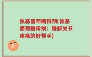 氨基葡萄糖粉剂(氨基葡萄糖粉剂：缓解关节疼痛的好帮手)