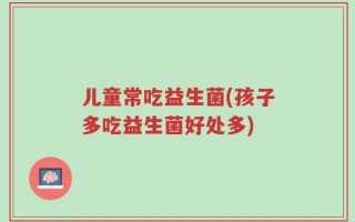 儿童常吃益生菌(孩子多吃益生菌好处多)