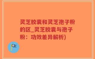 灵芝胶囊和灵芝孢子粉的区_灵芝胶囊与孢子粉：功效差异解析)