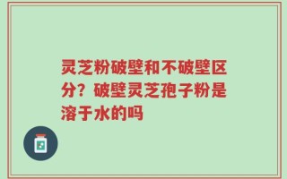 灵芝粉破壁和不破壁区分？破壁灵芝孢子粉是溶于水的吗
