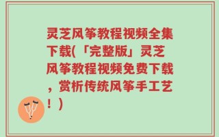 灵芝风筝教程视频全集下载(「完整版」灵芝风筝教程视频免费下载，赏析传统风筝手工艺！)