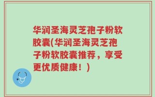 华润圣海灵芝孢子粉软胶囊(华润圣海灵芝孢子粉软胶囊推荐，享受更优质健康！)