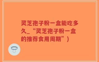 灵芝孢子粉一盒能吃多久_“灵芝孢子粉一盒的推荐食用周期”)
