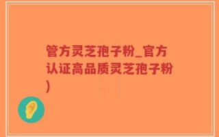 管方灵芝孢子粉_官方认证高品质灵芝孢子粉)