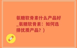 氨糖软骨素什么产品好_氨糖软骨素：如何选择优质产品？)