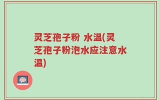 灵芝孢子粉 水温(灵芝孢子粉泡水应注意水温)