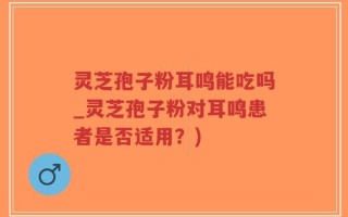 灵芝孢子粉耳鸣能吃吗_灵芝孢子粉对耳鸣患者是否适用？)