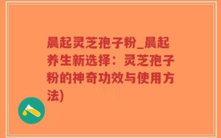 晨起灵芝孢子粉_晨起养生新选择：灵芝孢子粉的神奇功效与使用方法)