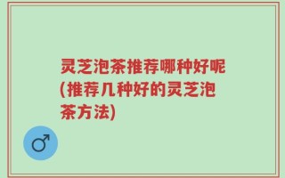 灵芝泡茶推荐哪种好呢(推荐几种好的灵芝泡茶方法)