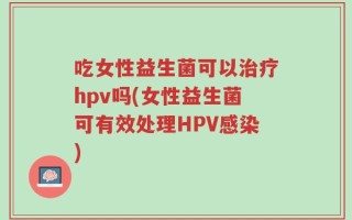 吃女性益生菌可以治疗hpv吗(女性益生菌可有效处理HPV感染)