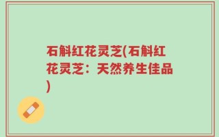 石斛红花灵芝(石斛红花灵芝：天然养生佳品)