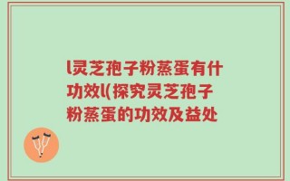 l灵芝孢子粉蒸蛋有什功效l(探究灵芝孢子粉蒸蛋的功效及益处