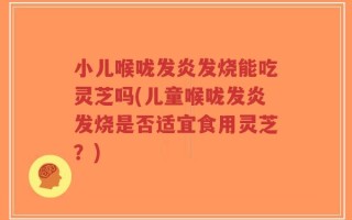 小儿喉咙发炎发烧能吃灵芝吗(儿童喉咙发炎发烧是否适宜食用灵芝？)