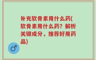 补充软骨素用什么药(软骨素用什么药？解析关键成分，推荐好用药品)