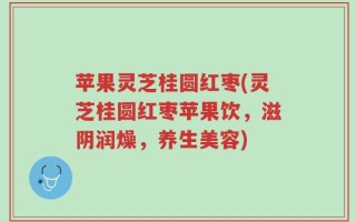 苹果灵芝桂圆红枣(灵芝桂圆红枣苹果饮，滋阴润燥，养生美容)