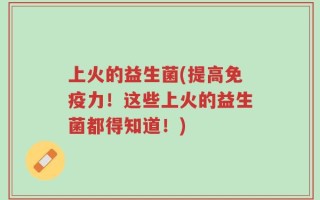 上火的益生菌(提高免疫力！这些上火的益生菌都得知道！)