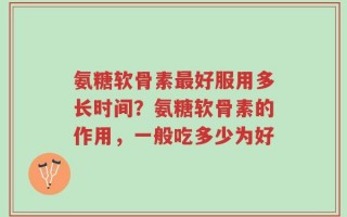 氨糖软骨素最好服用多长时间？氨糖软骨素的作用，一般吃多少为好