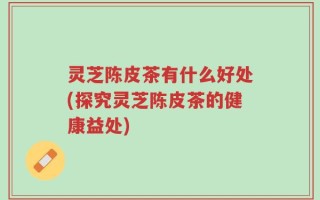 灵芝陈皮茶有什么好处(探究灵芝陈皮茶的健康益处)