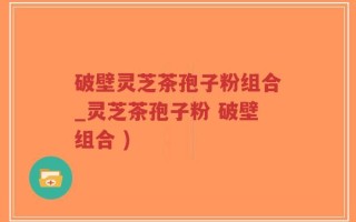 破壁灵芝茶孢子粉组合_灵芝茶孢子粉 破壁组合 )
