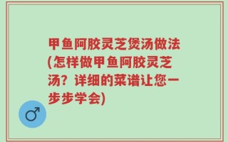 甲鱼阿胶灵芝煲汤做法(怎样做甲鱼阿胶灵芝汤？详细的菜谱让您一步步学会)