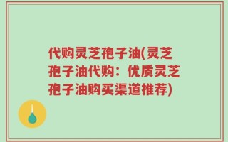 代购灵芝孢子油(灵芝孢子油代购：优质灵芝孢子油购买渠道推荐)
